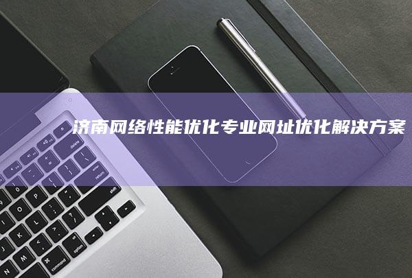 济南网络性能优化：专业网址优化解决方案